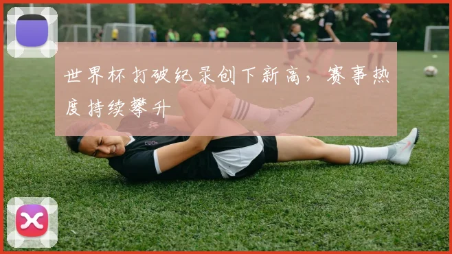 世界杯打破纪录创下新高，赛事热度持续攀升