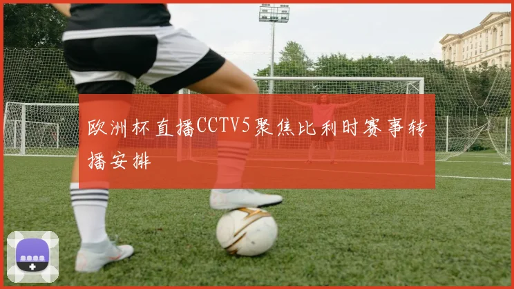 欧洲杯直播CCTV5聚焦比利时赛事转播安排