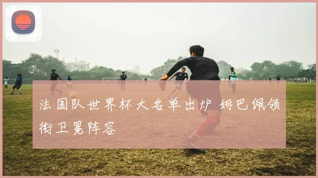 法国队世界杯大名单出炉 姆巴佩领衔卫冕阵容