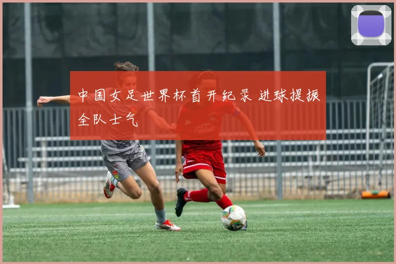 中国女足世界杯首开纪录 进球提振全队士气