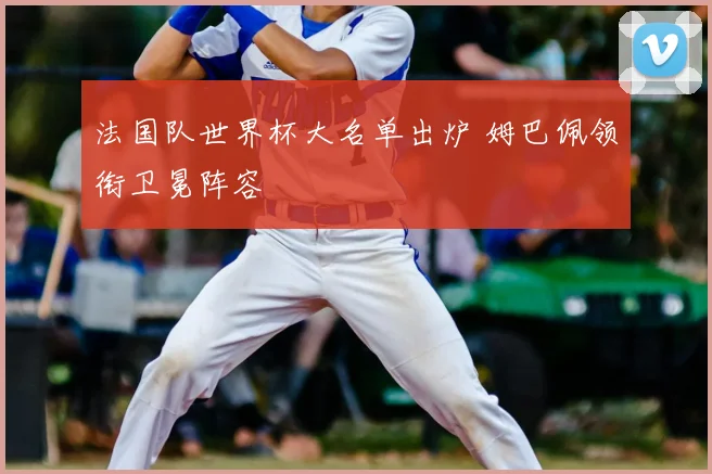 法国队世界杯大名单出炉 姆巴佩领衔卫冕阵容
