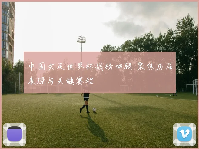 中国女足世界杯战绩回顾 聚焦历届表现与关键赛程